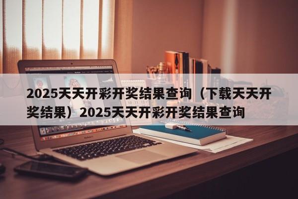 2025天天开彩开奖结果查询（下载天天开奖结果）2025天天开彩开奖结果查询